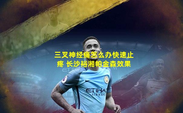 三叉神经痛怎么办快速止疼 长沙裕湘帕金森效果